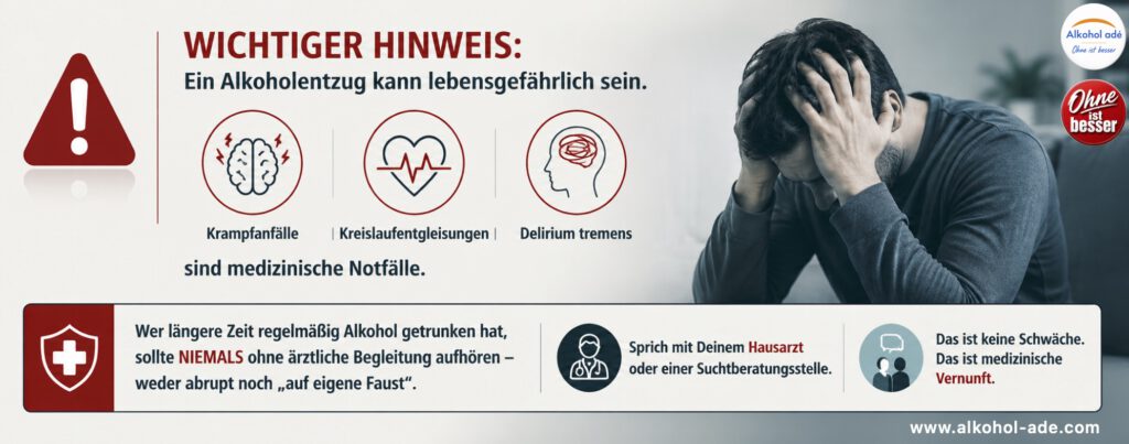 Infografik zum sicheren Alkoholentzug: Ein Alkoholentzug kann lebensgefährlich sein. Krampfanfälle, Kreislaufentgleisungen und Delirium tremens sind medizinische Notfälle. Die Grafik weist darauf hin, dass Menschen mit längerem regelmäßigem Alkoholkonsum niemals ohne ärztliche Begleitung abrupt aufhören sollten und empfiehlt, frühzeitig den Hausarzt oder eine Suchtberatungsstelle einzubeziehen. Medizinische Hilfe zu suchen ist keine Schwäche, sondern medizinische Vernunft.